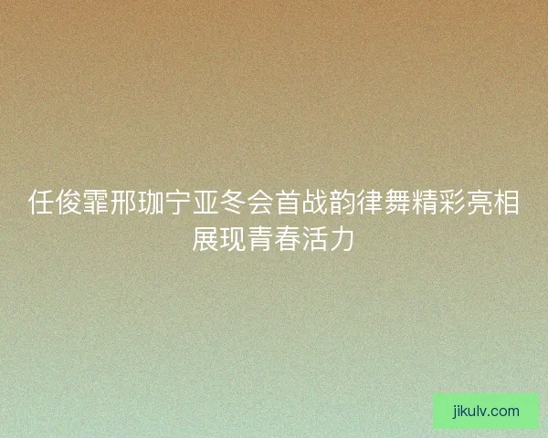 任俊霏邢珈宁亚冬会首战韵律舞精彩亮相展现青春活力