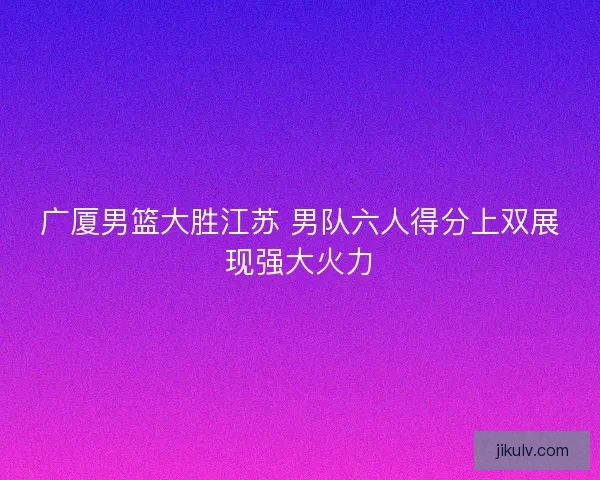 广厦男篮大胜江苏 男队六人得分上双展现强大火力