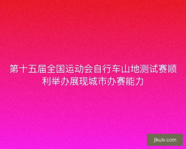 第十五届全国运动会自行车山地测试赛顺利举办展现城市办赛能力