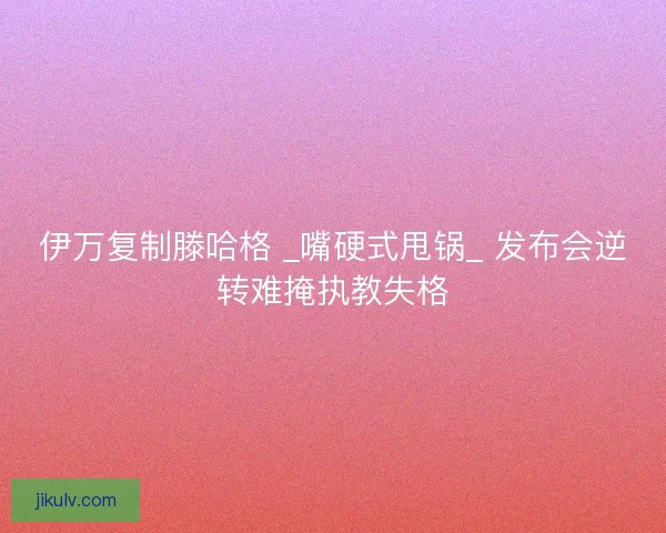 伊万复制滕哈格 _嘴硬式甩锅_ 发布会逆转难掩执教失格