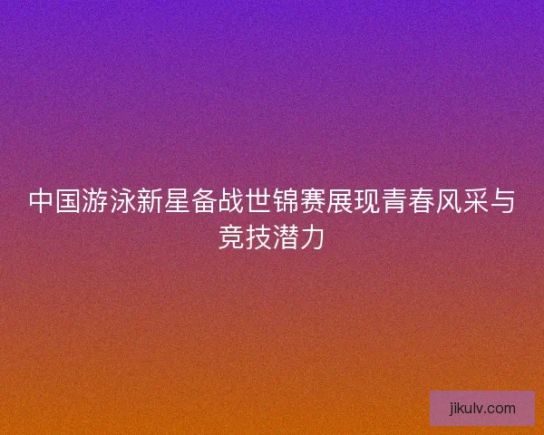 中国游泳新星备战世锦赛展现青春风采与竞技潜力