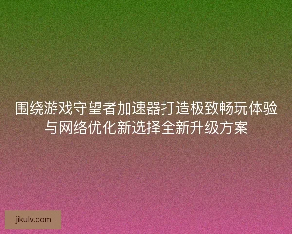 围绕游戏守望者加速器打造极致畅玩体验与网络优化新选择全新升级方案