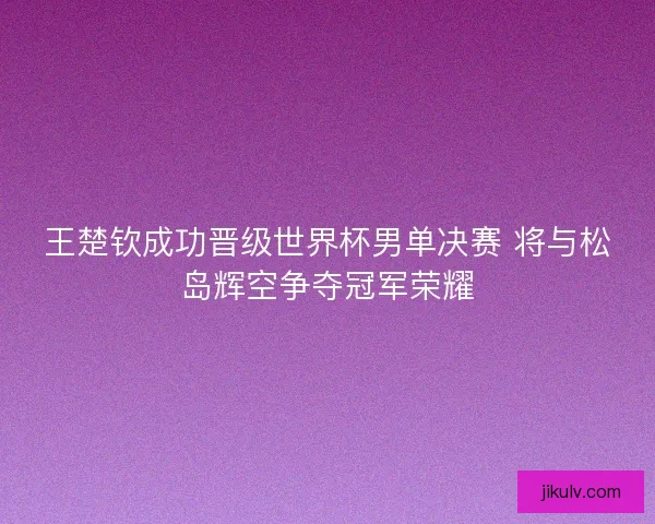 王楚钦成功晋级世界杯男单决赛 将与松岛辉空争夺冠军荣耀