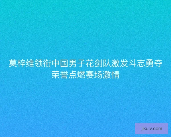 莫梓维领衔中国男子花剑队激发斗志勇夺荣誉点燃赛场激情