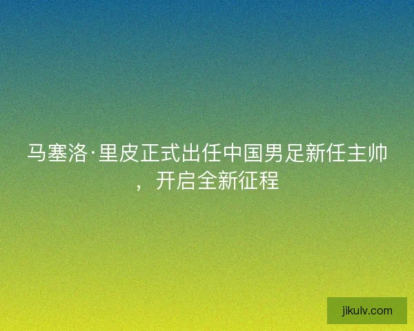 马塞洛·里皮正式出任中国男足新任主帅，开启全新征程