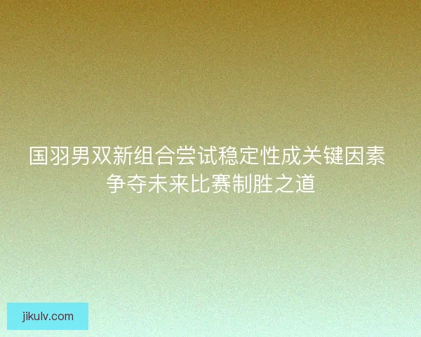国羽男双新组合尝试稳定性成关键因素 争夺未来比赛制胜之道