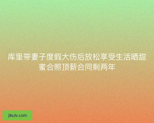 库里带妻子度假大伤后放松享受生活晒甜蜜合照顶薪合同剩两年